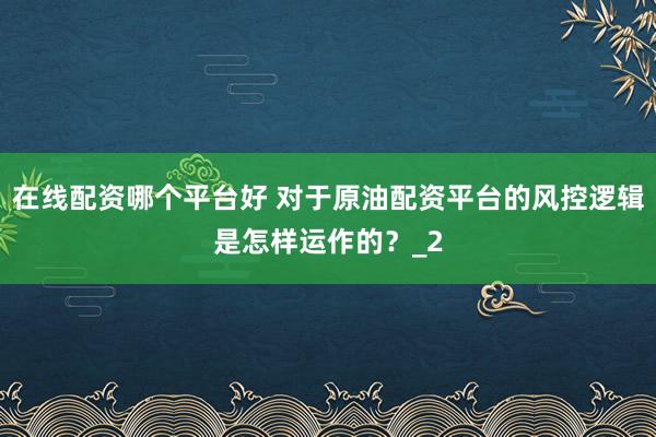 在线配资哪个平台好 对于原油配资平台的风控逻辑是怎样运作的？_2