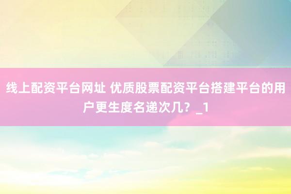线上配资平台网址 优质股票配资平台搭建平台的用户更生度名递次几？_1